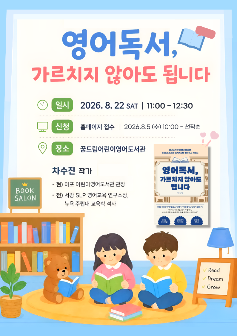 🌟별빛 북살롱 No.11🌟
차수진 작가 초청 강연 안내
“영어독서, 가르치지 않아도 됩니다”

🔶 일시: 2026년 8월 22일 (토) 11:00 ~ 12:30
🔶 장소: 꿈드림어린이영어도서관 프로그램실
 


[접수 안내]
🔷 기간 : 8월 5일 (수) 오전 10시 ~ 선착순 접수

-접수가 된 경우 “교육문화행사-프로그램-신청내역”에서 확인할 수 있습니다.
-대기 후 취소자가 있을 경우 순서대로 연락드리며, 2회 이상 연락이 안될 경우 다음 순번에게 넘어갑니다.

※반드시 참여 수강생 본인의 아이디로 신청바랍니다
※참여인원을 2명 이상으로 신청할 경우, 별도 통보 없이 취소 처리됩니다.
※1~30번까지는 접수자 / 31~50번은 대기자입니다.

 